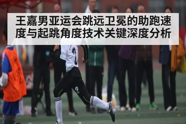 王嘉男亚运会跳远卫冕的助跑速度与起跳角度技术关键深度分析